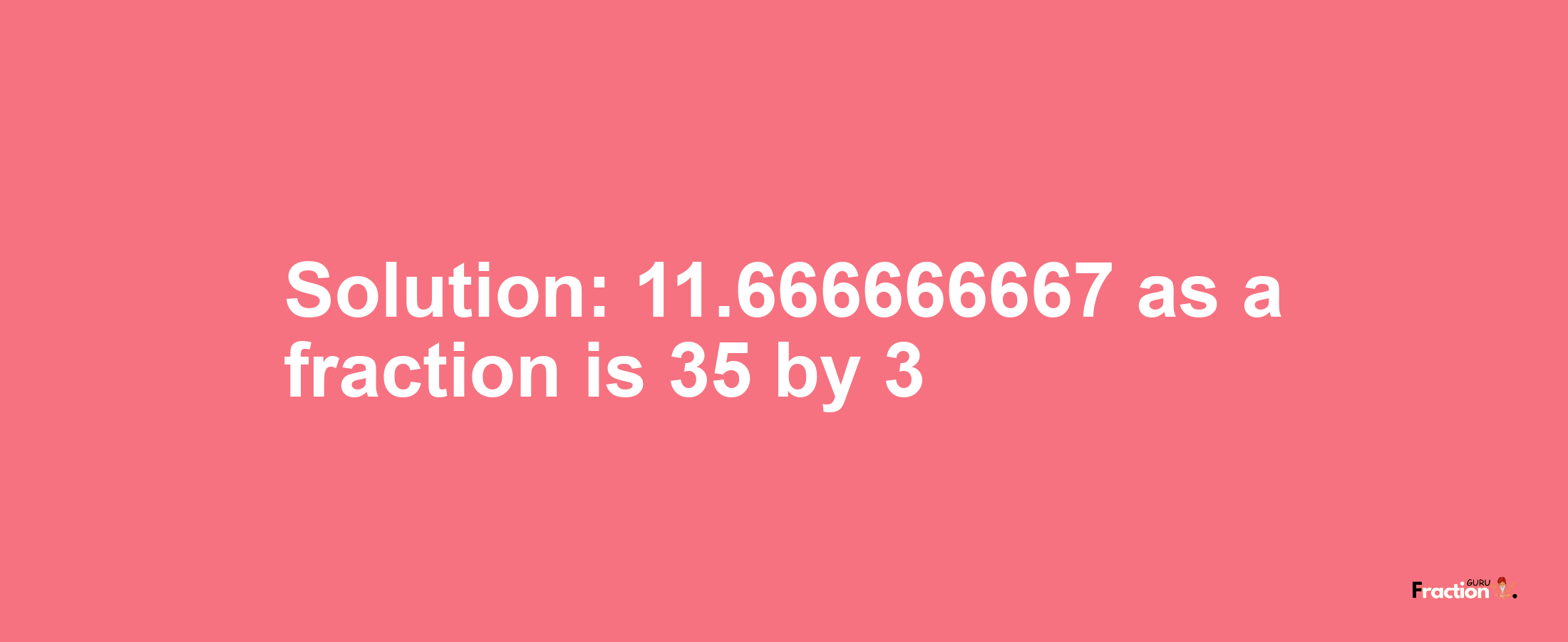 Solution:11.666666667 as a fraction is 35/3